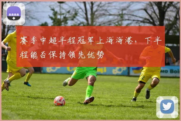 赛季中超半程冠军上海海港,下半程能否保持领先优势