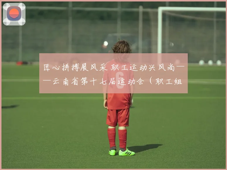 匠心拼搏展风采 职工运动兴风尚——云南省第十七届运动会（职工组足球项目）圆满完赛