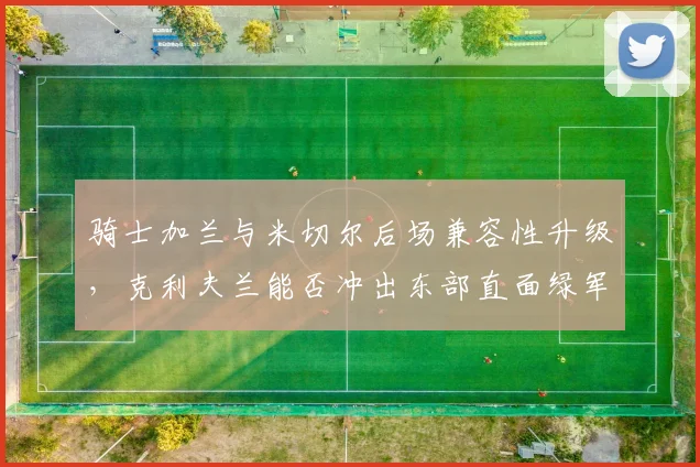 骑士加兰与米切尔后场兼容性升级,克利夫兰能否冲出东部直面绿军?