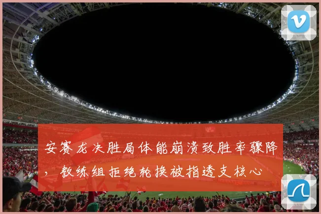 安赛龙决胜局体能崩溃致胜率骤降,教练组拒绝轮换被指透支核心