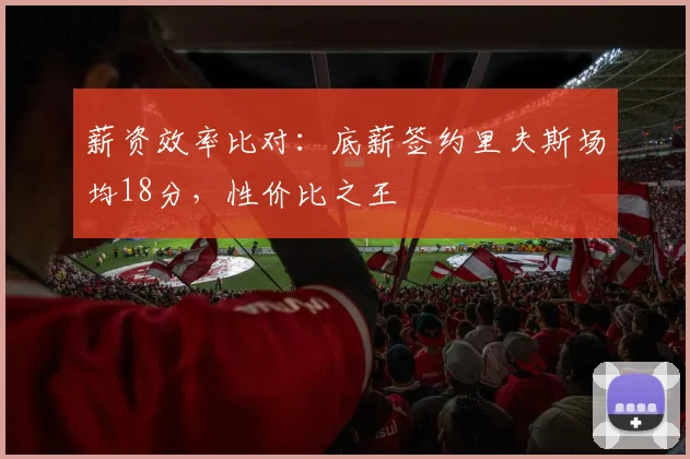 薪资效率比对:底薪签约里夫斯场均18分,性价比之王