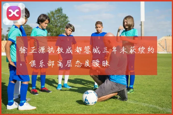 徐正源执教成都蓉城三年未获续约，俱乐部高层态度暧昧
