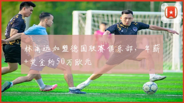 林高远加盟德国联赛俱乐部,年薪+奖金约50万欧元
